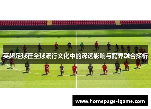 英超足球在全球流行文化中的深远影响与跨界融合探析