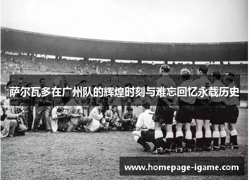 萨尔瓦多在广州队的辉煌时刻与难忘回忆永载历史 萨尔瓦多在广州队的辉煌时刻与难忘回忆永载历史