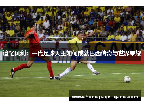 追忆贝利:一代足球天王如何成就巴西传奇与世界荣耀 追忆贝利:一代足球天王如何成就巴西传奇与世界荣耀
