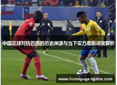 中国足球对抗巴西的历史渊源与当下实力差距深度解析