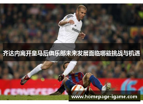 齐达内离开皇马后俱乐部未来发展面临哪些挑战与机遇