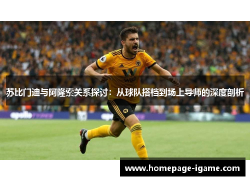 苏比门迪与阿隆索关系探讨：从球队搭档到场上导师的深度剖析