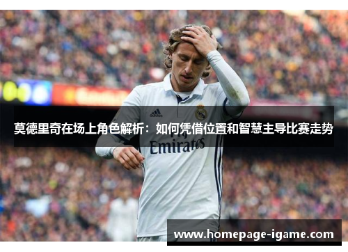 莫德里奇在场上角色解析：如何凭借位置和智慧主导比赛走势