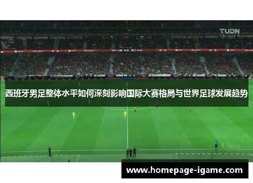 西班牙男足整体水平如何深刻影响国际大赛格局与世界足球发展趋势