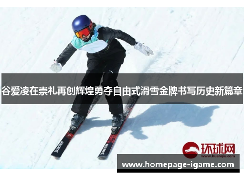 谷爱凌在崇礼再创辉煌勇夺自由式滑雪金牌书写历史新篇章
