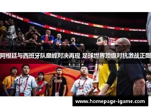 阿根廷与西班牙队巅峰对决再现 足球世界顶级对抗激战正酣