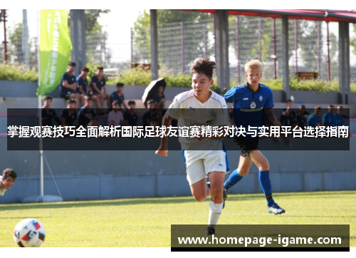 掌握观赛技巧全面解析国际足球友谊赛精彩对决与实用平台选择指南