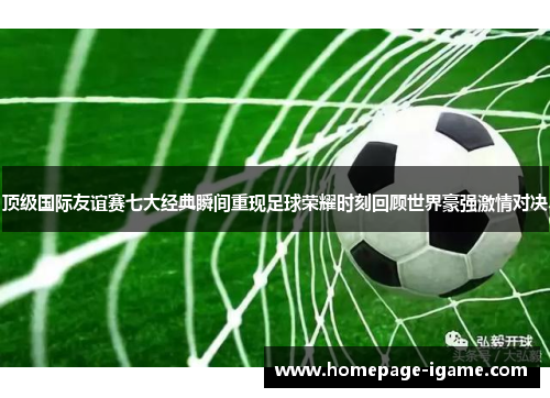 顶级国际友谊赛七大经典瞬间重现足球荣耀时刻回顾世界豪强激情对决 顶级国际友谊赛七大经典瞬间重现足球荣耀时刻回顾世界豪强激情对决