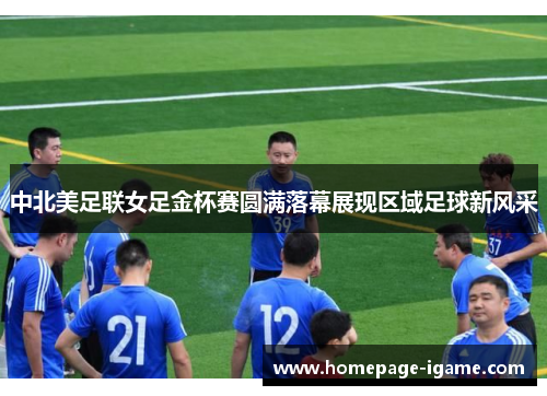 中北美足联女足金杯赛圆满落幕展现区域足球新风采
