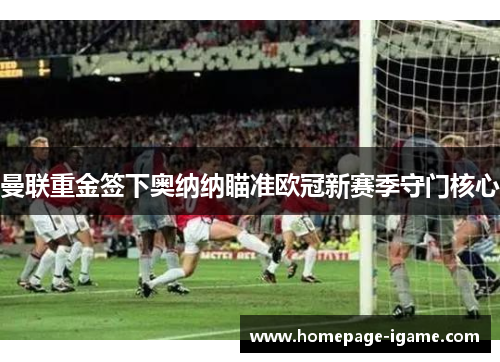 曼联重金签下奥纳纳瞄准欧冠新赛季守门核心