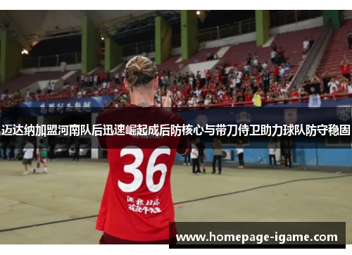 迈达纳加盟河南队后迅速崛起成后防核心与带刀侍卫助力球队防守稳固