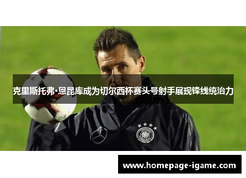 克里斯托弗·恩昆库成为切尔西杯赛头号射手展现锋线统治力