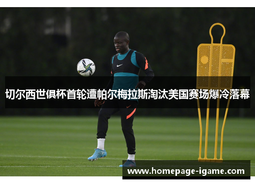 切尔西世俱杯首轮遭帕尔梅拉斯淘汰美国赛场爆冷落幕
