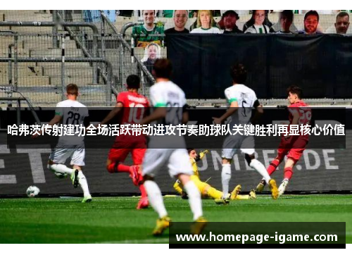 哈弗茨传射建功全场活跃带动进攻节奏助球队关键胜利再显核心价值 哈弗茨传射建功全场活跃带动进攻节奏助球队关键胜利再显核心价值